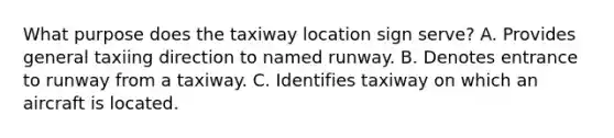 What purpose does the taxiway location sign serve? A. Provides general taxiing direction to named runway. B. Denotes entrance to runway from a taxiway. C. Identifies taxiway on which an aircraft is located.