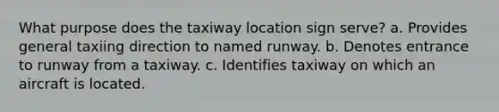 What purpose does the taxiway location sign serve? a. Provides general taxiing direction to named runway. b. Denotes entrance to runway from a taxiway. c. Identifies taxiway on which an aircraft is located.