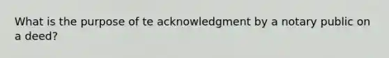 What is the purpose of te acknowledgment by a notary public on a deed?