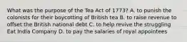 What was the purpose of the Tea Act of 1773? A. to punish the colonists for their boycotting of British tea B. to raise revenue to offset the British national debt C. to help revive the struggling Eat India Company D. to pay the salaries of royal appointees