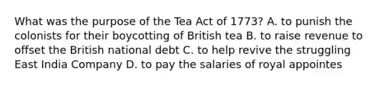 What was the purpose of the Tea Act of 1773? A. to punish the colonists for their boycotting of British tea B. to raise revenue to offset the British national debt C. to help revive the struggling East India Company D. to pay the salaries of royal appointes