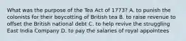 What was the purpose of the Tea Act of 1773? A. to punish the colonists for their boycotting of British tea B. to raise revenue to offset the British national debt C. to help revive the struggling East India Company D. to pay the salaries of royal appointees