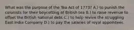 What was the purpose of the Tea Act of 1773? A.) to punish the colonists for their boycotting of British tea B.) to raise revenue to offset the British national debt C.) to help revive the struggling East India Company D.) to pay the salaries of royal appointees