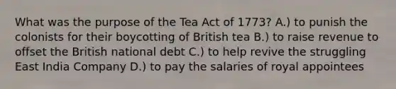 What was the purpose of the Tea Act of 1773? A.) to punish the colonists for their boycotting of British tea B.) to raise revenue to offset the British national debt C.) to help revive the struggling East India Company D.) to pay the salaries of royal appointees