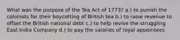 What was the purpose of the Tea Act of 1773? a.) to punish the colonists for their boycotting of British tea b.) to raise revenue to offset the British national debt c.) to help revive the struggling East India Company d.) to pay the salaries of royal appointees