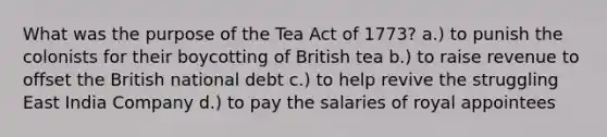 What was the purpose of the Tea Act of 1773? a.) to punish the colonists for their boycotting of British tea b.) to raise revenue to offset the British national debt c.) to help revive the struggling East India Company d.) to pay the salaries of royal appointees