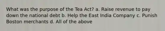 What was the purpose of the Tea Act? a. Raise revenue to pay down the national debt b. Help the East India Company c. Punish Boston merchants d. All of the above