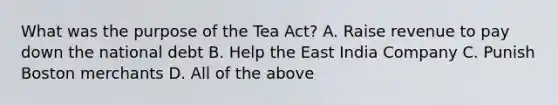 What was the purpose of the Tea Act? A. Raise revenue to pay down the national debt B. Help the East India Company C. Punish Boston merchants D. All of the above