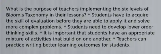 What is the purpose of teachers implementing the six levels of Bloom's Taxonomy in their lessons? * Students have to acquire the skill of evaluation before they are able to apply it and solve more complex problems. * Students need to develop lower order thinking skills. * It is important that students have an appropriate mixture of activities that build on one another. * Teachers can practice writing better learning outcomes for students.