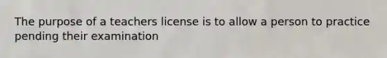 The purpose of a teachers license is to allow a person to practice pending their examination