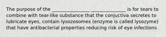 The purpose of the ________________ _______________ is for tears to combine with tear-like substance that the conjuctiva secretes to lubricate eyes, contain lysozosomes (enzyme is called lysozyme) that have antibacterial properties reducing risk of eye infections