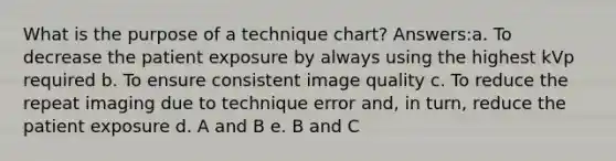 What is the purpose of a technique chart? Answers:a. To decrease the patient exposure by always using the highest kVp required b. To ensure consistent image quality c. To reduce the repeat imaging due to technique error and, in turn, reduce the patient exposure d. A and B e. B and C