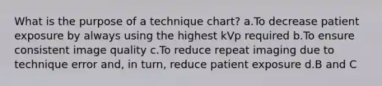 What is the purpose of a technique chart? a.To decrease patient exposure by always using the highest kVp required b.To ensure consistent image quality c.To reduce repeat imaging due to technique error and, in turn, reduce patient exposure d.B and C