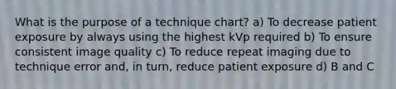 What is the purpose of a technique chart? a) To decrease patient exposure by always using the highest kVp required b) To ensure consistent image quality c) To reduce repeat imaging due to technique error and, in turn, reduce patient exposure d) B and C