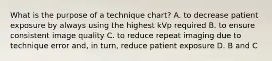 What is the purpose of a technique chart? A. to decrease patient exposure by always using the highest kVp required B. to ensure consistent image quality C. to reduce repeat imaging due to technique error and, in turn, reduce patient exposure D. B and C