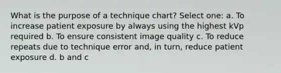 What is the purpose of a technique chart? Select one: a. To increase patient exposure by always using the highest kVp required b. To ensure consistent image quality c. To reduce repeats due to technique error and, in turn, reduce patient exposure d. b and c