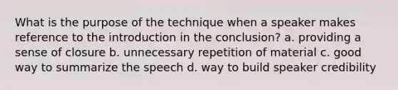 What is the purpose of the technique when a speaker makes reference to the introduction in the conclusion? a. providing a sense of closure b. unnecessary repetition of material c. good way to summarize the speech d. way to build speaker credibility