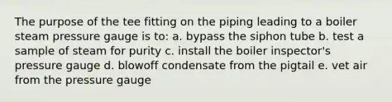 The purpose of the tee fitting on the piping leading to a boiler steam pressure gauge is to: a. bypass the siphon tube b. test a sample of steam for purity c. install the boiler inspector's pressure gauge d. blowoff condensate from the pigtail e. vet air from the pressure gauge