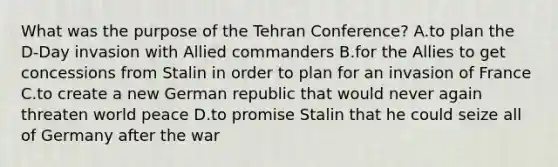 What was the purpose of the Tehran Conference? A.to plan the D-Day invasion with Allied commanders B.for the Allies to get concessions from Stalin in order to plan for an invasion of France C.to create a new German republic that would never again threaten world peace D.to promise Stalin that he could seize all of Germany after the war