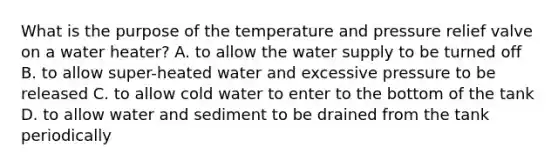 What is the purpose of the temperature and pressure relief valve on a water heater? A. to allow the water supply to be turned off B. to allow super-heated water and excessive pressure to be released C. to allow cold water to enter to the bottom of the tank D. to allow water and sediment to be drained from the tank periodically