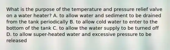 What is the purpose of the temperature and pressure relief valve on a water heater? A. to allow water and sediment to be drained from the tank periodically B. to allow cold water to enter to the bottom of the tank C. to allow the water supply to be turned off D. to allow super-heated water and excessive pressure to be released