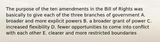 The purpose of the ten amendments in the Bill of Rights was basically to give each of the three branches of government A. broader and more explicit powers B. a broader grant of power C. increased flexibility D. fewer opportunities to come into conflict with each other E. clearer and more restricted boundaries