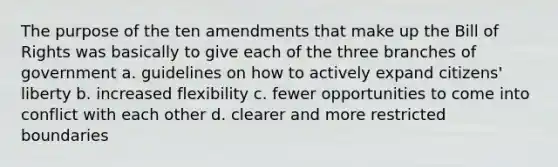 The purpose of the ten amendments that make up the Bill of Rights was basically to give each of the three branches of government a. guidelines on how to actively expand citizens' liberty b. increased flexibility c. fewer opportunities to come into conflict with each other d. clearer and more restricted boundaries