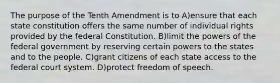 The purpose of the Tenth Amendment is to A)ensure that each state constitution offers the same number of individual rights provided by the federal Constitution. B)limit the powers of the federal government by reserving certain powers to the states and to the people. C)grant citizens of each state access to the federal court system. D)protect freedom of speech.