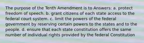 The purpose of the Tenth Amendment is to Answers: a. protect freedom of speech. b. grant citizens of each state access to <a href='https://www.questionai.com/knowledge/kpreRDKlD3-the-federal-court-system' class='anchor-knowledge'>the federal court system</a>. c. limit the <a href='https://www.questionai.com/knowledge/kKSx9oT84t-powers-of' class='anchor-knowledge'>powers of</a> the federal government by reserving certain powers to the states and to the people. d. ensure that each state constitution offers the same number of individual rights provided by the federal Constitution