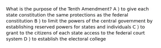 What is the purpose of the Tenth Amendment? A）to give each state constitution the same protections as the federal constitution B）to limit the powers of the central government by establishing reserved powers for states and individuals C）to grant to the citizens of each state access to the federal court system D）to establish the electoral college