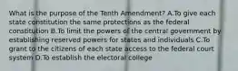 What is the purpose of the Tenth Amendment? A.To give each state constitution the same protections as the federal constitution B.To limit the powers of the central government by establishing reserved powers for states and individuals C.To grant to the citizens of each state access to the federal court system D.To establish the electoral college