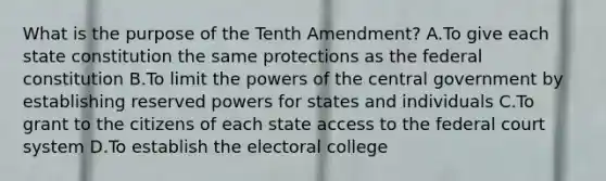 What is the purpose of the Tenth Amendment? A.To give each state constitution the same protections as the federal constitution B.To limit the powers of the central government by establishing reserved powers for states and individuals C.To grant to the citizens of each state access to the federal court system D.To establish the electoral college