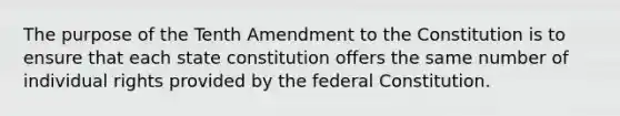 The purpose of the Tenth Amendment to the Constitution is to ensure that each state constitution offers the same number of individual rights provided by the federal Constitution.