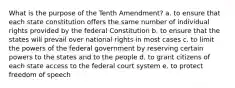 What is the purpose of the Tenth Amendment? a. to ensure that each state constitution offers the same number of individual rights provided by the federal Constitution b. to ensure that the states will prevail over national rights in most cases c. to limit the powers of the federal government by reserving certain powers to the states and to the people d. to grant citizens of each state access to the federal court system e. to protect freedom of speech