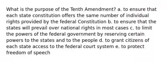 What is the purpose of the Tenth Amendment? a. to ensure that each state constitution offers the same number of individual rights provided by the federal Constitution b. to ensure that the states will prevail over national rights in most cases c. to limit the powers of the federal government by reserving certain powers to the states and to the people d. to grant citizens of each state access to the federal court system e. to protect freedom of speech