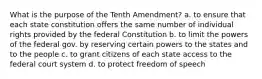 What is the purpose of the Tenth Amendment? a. to ensure that each state constitution offers the same number of individual rights provided by the federal Constitution b. to limit the powers of the federal gov. by reserving certain powers to the states and to the people c. to grant citizens of each state access to the federal court system d. to protect freedom of speech