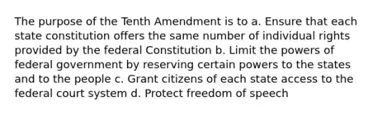 The purpose of the Tenth Amendment is to a. Ensure that each state constitution offers the same number of individual rights provided by the federal Constitution b. Limit the powers of federal government by reserving certain powers to the states and to the people c. Grant citizens of each state access to the federal court system d. Protect freedom of speech