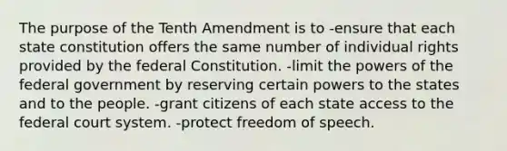 The purpose of the Tenth Amendment is to -ensure that each state constitution offers the same number of individual rights provided by the federal Constitution. -limit the <a href='https://www.questionai.com/knowledge/kKSx9oT84t-powers-of' class='anchor-knowledge'>powers of</a> the federal government by reserving certain powers to the states and to the people. -grant citizens of each state access to <a href='https://www.questionai.com/knowledge/kpreRDKlD3-the-federal-court-system' class='anchor-knowledge'>the federal court system</a>. -protect freedom of speech.