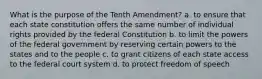 What is the purpose of the Tenth Amendment? a. to ensure that each state constitution offers the same number of individual rights provided by the federal Constitution b. to limit the powers of the federal government by reserving certain powers to the states and to the people c. to grant citizens of each state access to the federal court system d. to protect freedom of speech