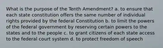 What is the purpose of the Tenth Amendment? a. to ensure that each state constitution offers the same number of individual rights provided by the federal Constitution b. to limit the powers of the federal government by reserving certain powers to the states and to the people c. to grant citizens of each state access to the federal court system d. to protect freedom of speech