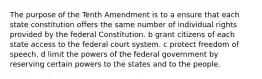 The purpose of the Tenth Amendment is to a ensure that each state constitution offers the same number of individual rights provided by the federal Constitution. b grant citizens of each state access to the federal court system. c protect freedom of speech. d limit the powers of the federal government by reserving certain powers to the states and to the people.