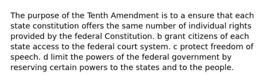 The purpose of the Tenth Amendment is to a ensure that each state constitution offers the same number of individual rights provided by the federal Constitution. b grant citizens of each state access to <a href='https://www.questionai.com/knowledge/kpreRDKlD3-the-federal-court-system' class='anchor-knowledge'>the federal court system</a>. c protect freedom of speech. d limit the <a href='https://www.questionai.com/knowledge/kKSx9oT84t-powers-of' class='anchor-knowledge'>powers of</a> the federal government by reserving certain powers to the states and to the people.