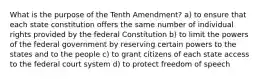 What is the purpose of the Tenth Amendment? a) to ensure that each state constitution offers the same number of individual rights provided by the federal Constitution b) to limit the powers of the federal government by reserving certain powers to the states and to the people c) to grant citizens of each state access to the federal court system d) to protect freedom of speech