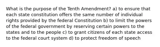 What is the purpose of the Tenth Amendment? a) to ensure that each state constitution offers the same number of individual rights provided by the federal Constitution b) to limit the powers of the federal government by reserving certain powers to the states and to the people c) to grant citizens of each state access to the federal court system d) to protect freedom of speech