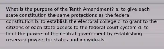 What is the purpose of the Tenth Amendment? a. to give each state constitution the same protections as the federal constitution b. to establish the electoral college c. to grant to the citizens of each state access to the federal court system d. to limit the powers of the central government by establishing reserved powers for states and individuals