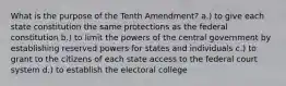 What is the purpose of the Tenth Amendment? a.) to give each state constitution the same protections as the federal constitution b.) to limit the powers of the central government by establishing reserved powers for states and individuals c.) to grant to the citizens of each state access to the federal court system d.) to establish the electoral college