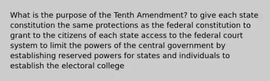 What is the purpose of the Tenth Amendment? to give each state constitution the same protections as the federal constitution to grant to the citizens of each state access to the federal court system to limit the powers of the central government by establishing reserved powers for states and individuals to establish the electoral college