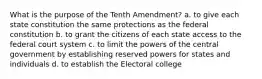 What is the purpose of the Tenth Amendment? a. to give each state constitution the same protections as the federal constitution b. to grant the citizens of each state access to the federal court system c. to limit the powers of the central government by establishing reserved powers for states and individuals d. to establish the Electoral college