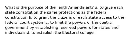 What is the purpose of the Tenth Amendment? a. to give each state constitution the same protections as the federal constitution b. to grant the citizens of each state access to the federal court system c. to limit the powers of the central government by establishing reserved powers for states and individuals d. to establish the Electoral college