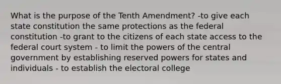 What is the purpose of the Tenth Amendment? -to give each state constitution the same protections as the federal constitution -to grant to the citizens of each state access to the federal court system - to limit the powers of the central government by establishing reserved powers for states and individuals - to establish the electoral college